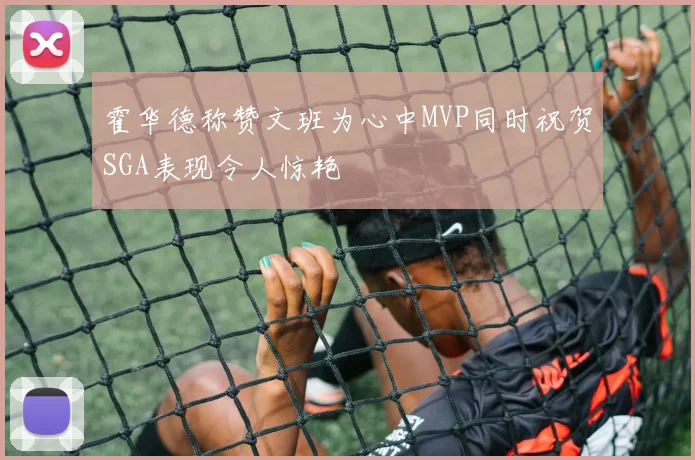 霍华德称赞文班为心中MVP同时祝贺SGA表现令人惊艳