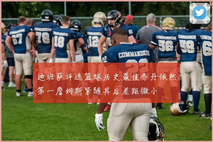迪班萨评选篮球历史最佳乔丹依然第一詹姆斯紧随其后差距微小