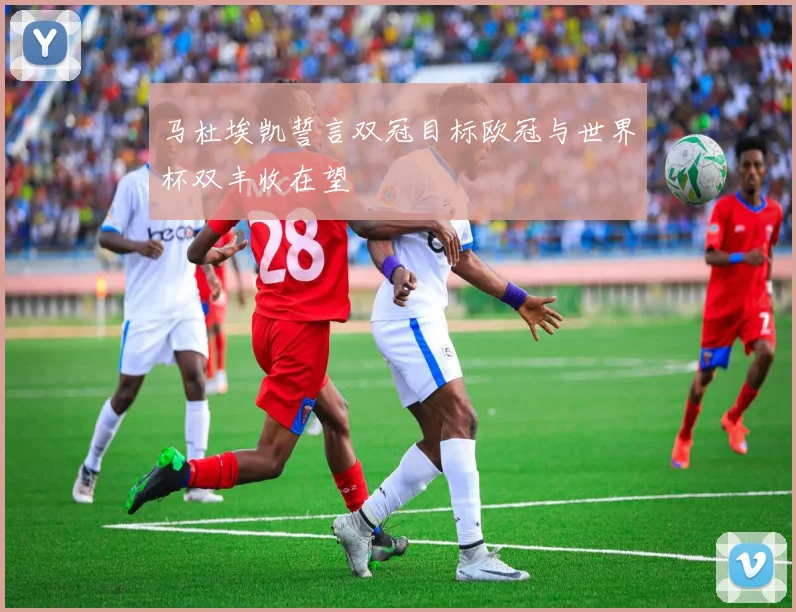 马杜埃凯誓言双冠目标欧冠与世界杯双丰收在望