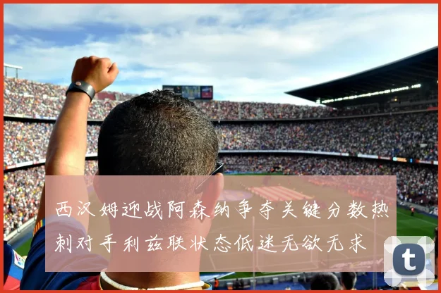 西汉姆迎战阿森纳争夺关键分数热刺对手利兹联状态低迷无欲无求