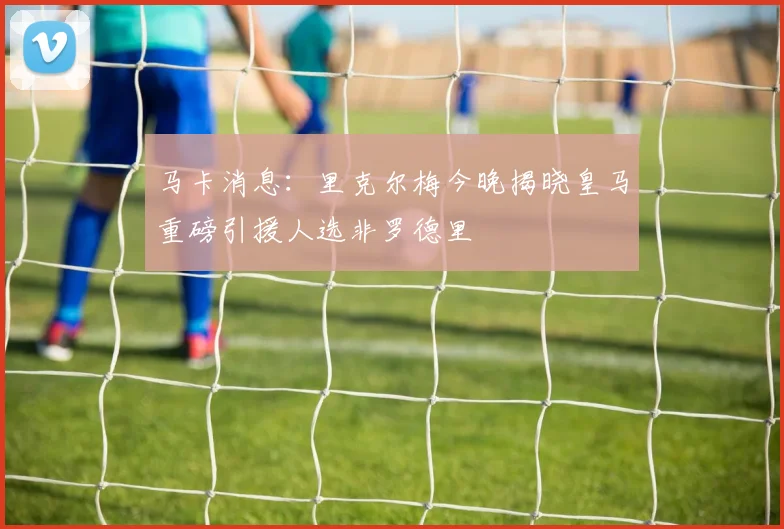 马卡消息：里克尔梅今晚揭晓皇马重磅引援人选非罗德里