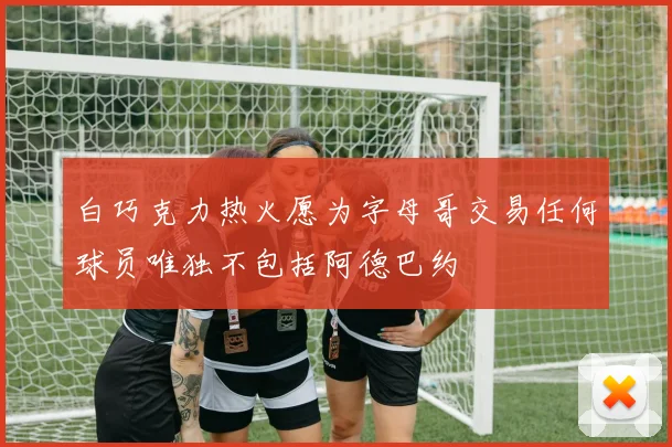 白巧克力热火愿为字母哥交易任何球员唯独不包括阿德巴约