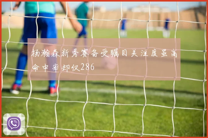 杨瀚森新秀赛备受瞩目关注度虽高命中率却仅286