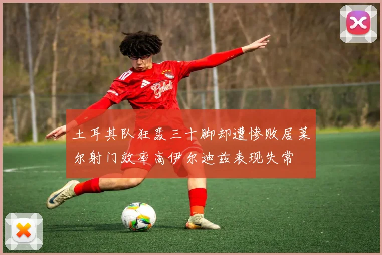 土耳其队狂轰三十脚却遭惨败居莱尔射门效率高伊尔迪兹表现失常