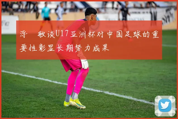 浮嶋敏谈U17亚洲杯对中国足球的重要性彰显长期努力成果