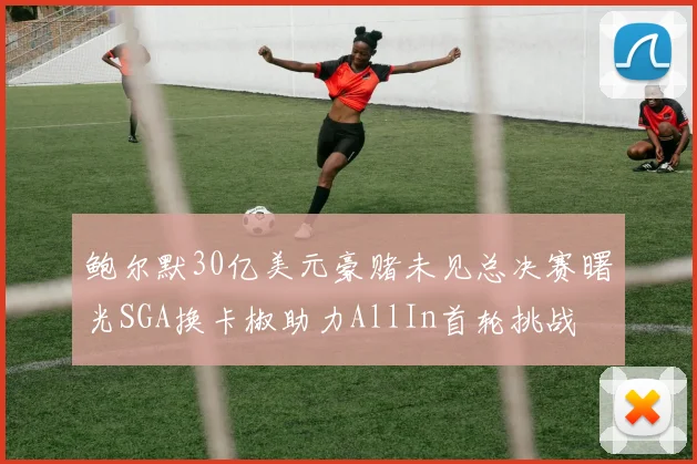 鲍尔默30亿美元豪赌未见总决赛曙光SGA换卡椒助力AllIn首轮挑战