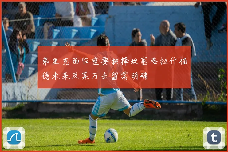 弗里克面临重要抉择坎塞洛拉什福德未来及莱万去留需明确