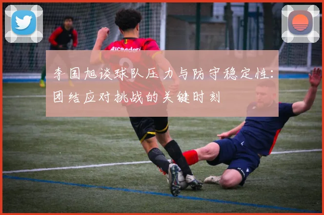 李国旭谈球队压力与防守稳定性：团结应对挑战的关键时刻