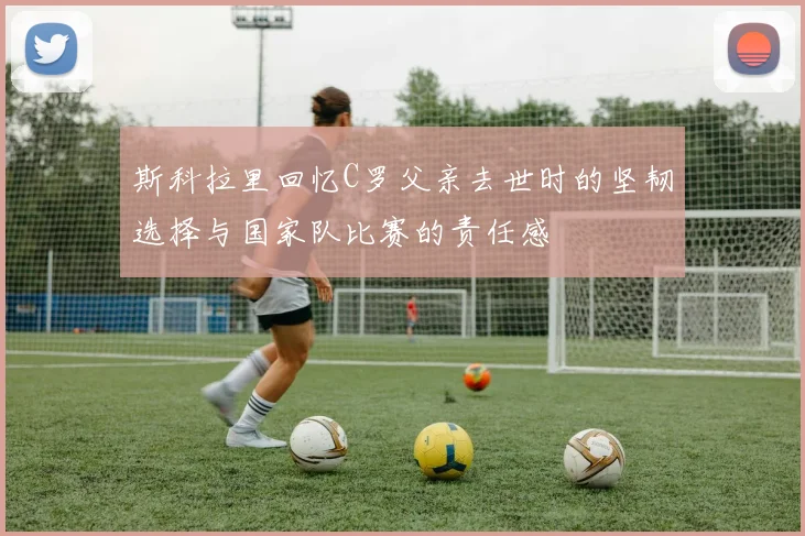 斯科拉里回忆C罗父亲去世时的坚韧选择与国家队比赛的责任感