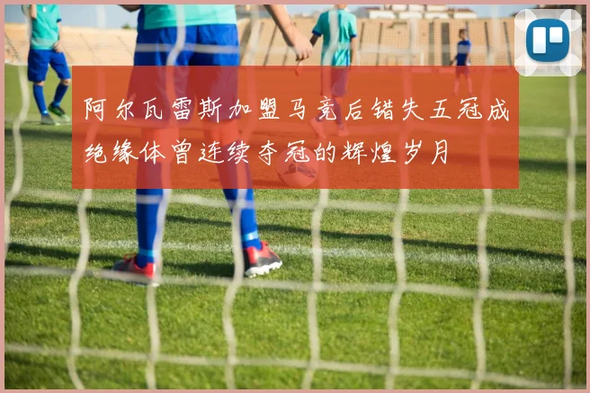 阿尔瓦雷斯加盟马竞后错失五冠成绝缘体曾连续夺冠的辉煌岁月