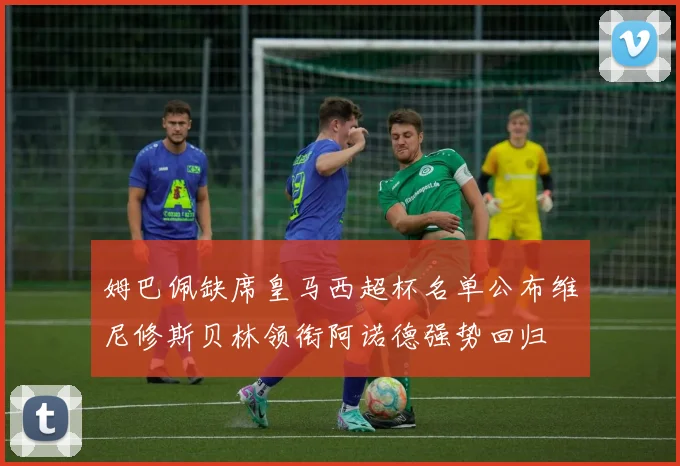 姆巴佩缺席皇马西超杯名单公布维尼修斯贝林领衔阿诺德强势回归