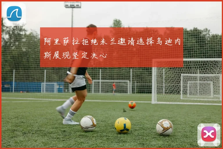 阿里萨拉拒绝米兰邀请选择乌迪内斯展现坚定决心